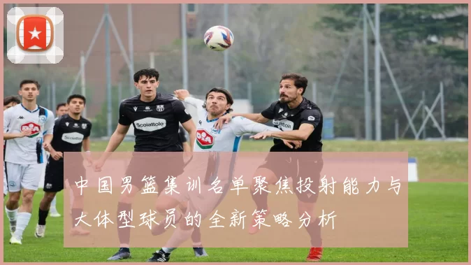 中国男篮集训名单聚焦投射能力与大体型球员的全新策略分析