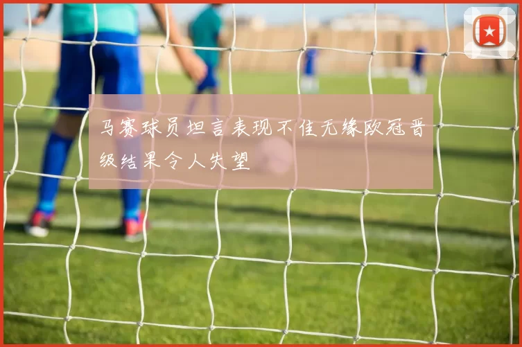 马赛球员坦言表现不佳无缘欧冠晋级结果令人失望