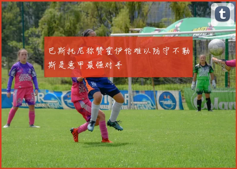 巴斯托尼称赞霍伊伦难以防守不勒斯是意甲最强对手