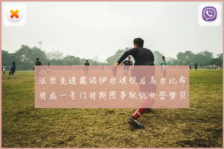 法尔克透露诺伊尔退役后乌尔比希将成一号门将斯图争取低价签努贝尔