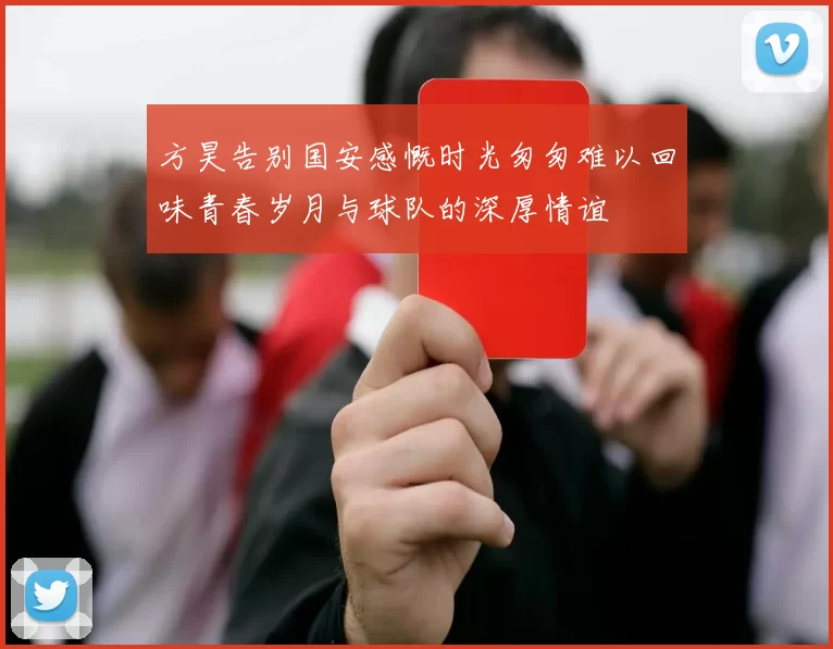 方昊告别国安感慨时光匆匆难以回味青春岁月与球队的深厚情谊