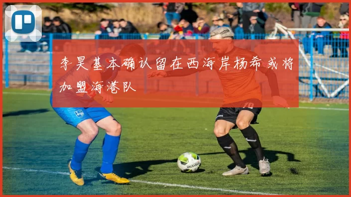 李昊基本确认留在西海岸杨希或将加盟海港队