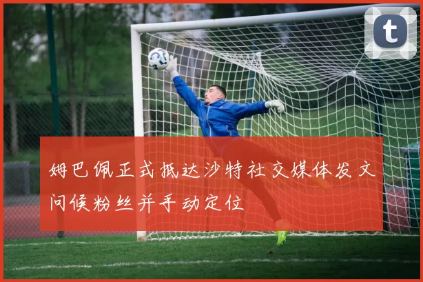 姆巴佩正式抵达沙特社交媒体发文问候粉丝并手动定位